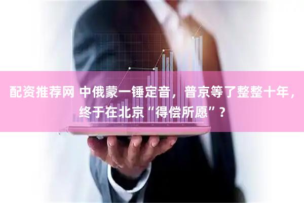 配资推荐网 中俄蒙一锤定音，普京等了整整十年，终于在北京“得偿所愿”？
