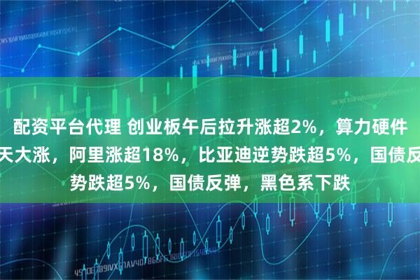 配资平台代理 创业板午后拉升涨超2%，算力硬件股走强，港股全天大涨，阿里涨超18%，比亚迪逆势跌超5%，国债反弹，黑色系下跌
