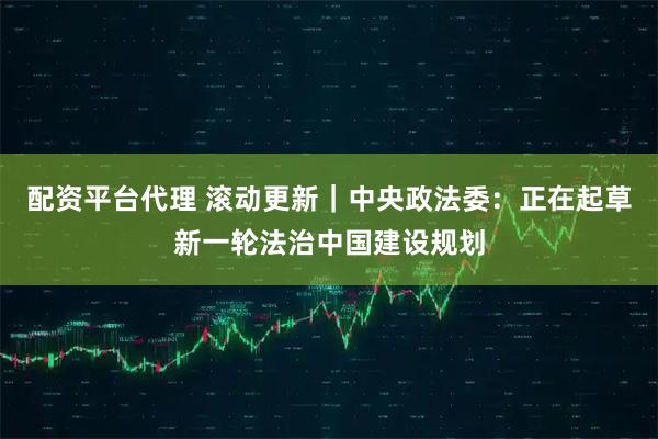 配资平台代理 滚动更新｜中央政法委：正在起草新一轮法治中国建设规划