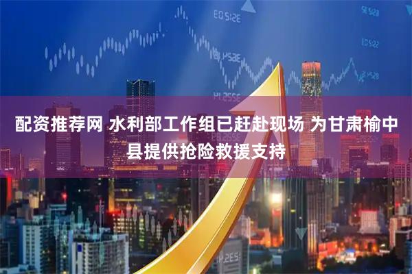 配资推荐网 水利部工作组已赶赴现场 为甘肃榆中县提供抢险救援支持
