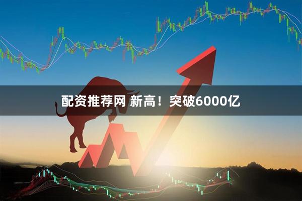 配资推荐网 新高！突破6000亿