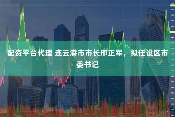 配资平台代理 连云港市市长邢正军，拟任设区市委书记