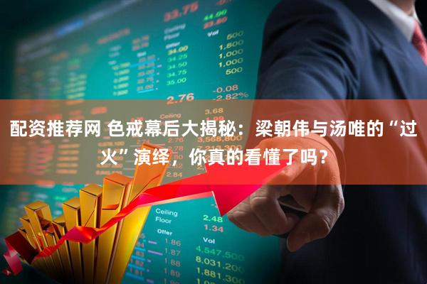 配资推荐网 色戒幕后大揭秘：梁朝伟与汤唯的“过火”演绎，你真的看懂了吗？