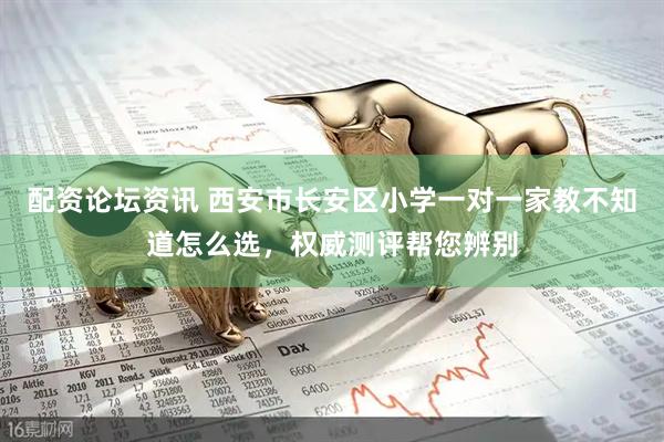 配资论坛资讯 西安市长安区小学一对一家教不知道怎么选，权威测评帮您辨别