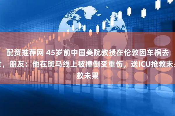 配资推荐网 45岁前中国美院教授在伦敦因车祸去世，朋友：他在斑马线上被撞倒受重伤，送ICU抢救未果