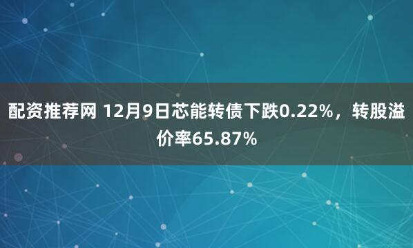 配资推荐网 12月9日芯能转债下跌0.22%，转股溢价率65.87%