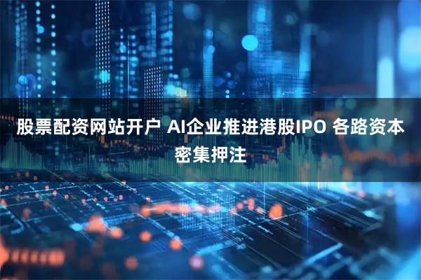 股票配资网站开户 AI企业推进港股IPO 各路资本密集押注