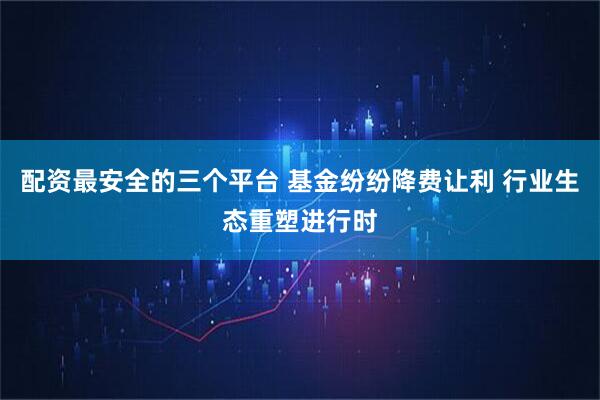 配资最安全的三个平台 基金纷纷降费让利 行业生态重塑进行时