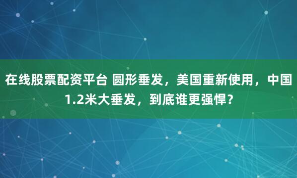 在线股票配资平台 圆形垂发，美国重新使用，中国1.2米大垂发，到底谁更强悍？