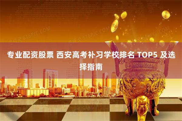 专业配资股票 西安高考补习学校排名 TOP5 及选择指南