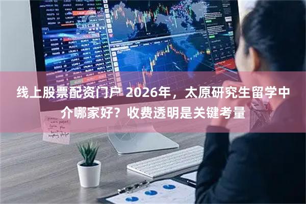 线上股票配资门户 2026年，太原研究生留学中介哪家好？收费透明是关键考量