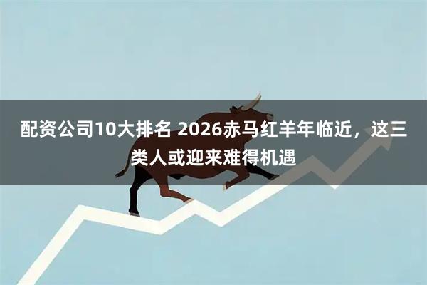 配资公司10大排名 2026赤马红羊年临近,这三类人或迎来难得机遇