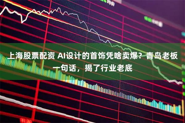 上海股票配资 AI设计的首饰凭啥卖爆？青岛老板一句话，揭了行业老底