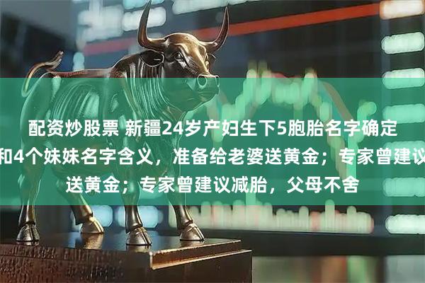 配资炒股票 新疆24岁产妇生下5胞胎名字确定！父亲回应哥哥和4个妹妹名字含义，准备给老婆送黄金；专家曾建议减胎，父母不舍