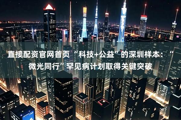 直接配资官网首页 “科技+公益”的深圳样本:“微光同行”罕见病计划取得关键突破