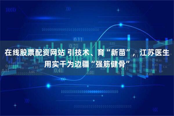 在线股票配资网站 引技术、育“新苗”,江苏医生用实干为边疆“强筋健骨”