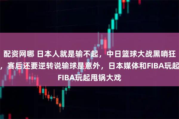 配资网哪 日本人就是输不起，中日篮球大战黑哨狂刷存在感，赛后还要逆转说输球是意外，日本媒体和FIBA玩起甩锅大戏
