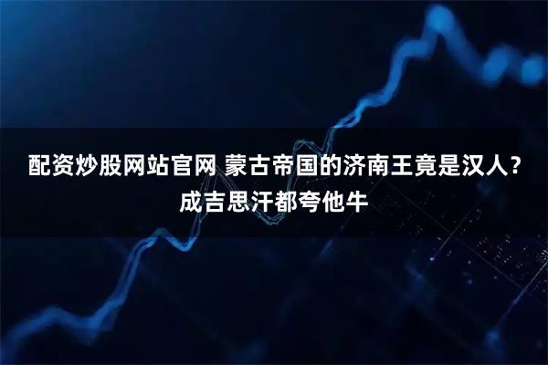 配资炒股网站官网 蒙古帝国的济南王竟是汉人？成吉思汗都夸他牛