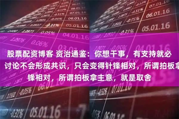 股票配资博客 资治通鉴：你想干事，有支持就必然有反对，记住，讨论不会形成共识，只会变得针锋相对，所谓拍板拿主意，就是取舍