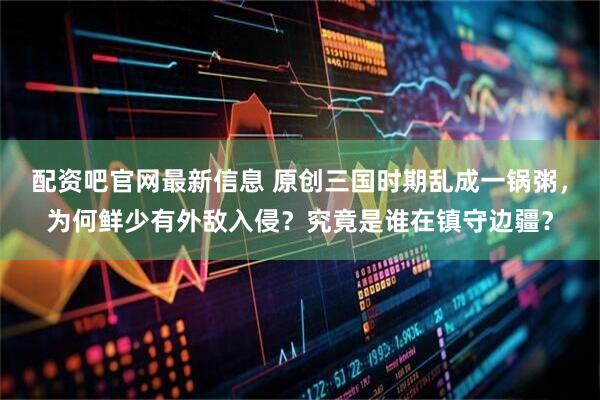 配资吧官网最新信息 原创三国时期乱成一锅粥，为何鲜少有外敌入侵？究竟是谁在镇守边疆？