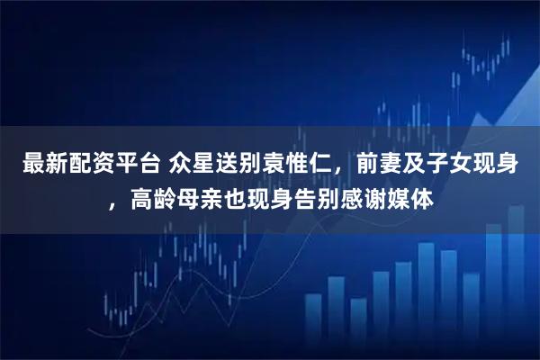 最新配资平台 众星送别袁惟仁,前妻及子女现身,高龄母亲也现身告别感谢媒体