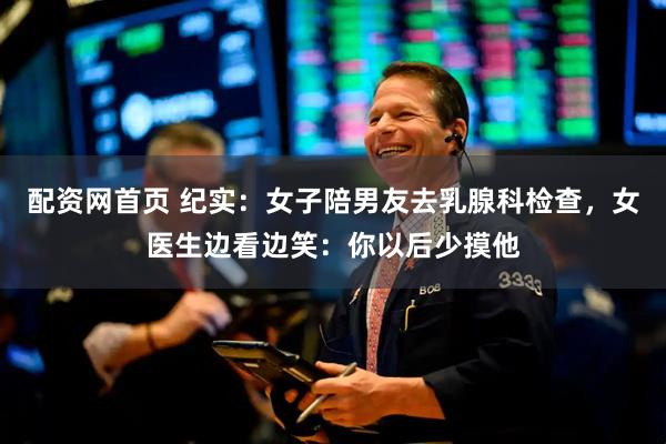 配资网首页 纪实:女子陪男友去乳腺科检查,女医生边看边笑:你以后少摸他