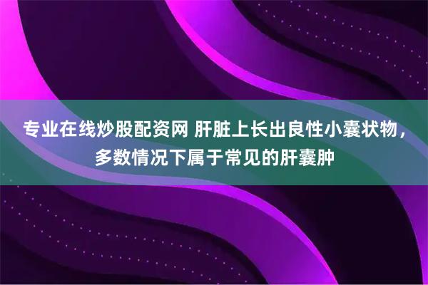 专业在线炒股配资网 肝脏上长出良性小囊状物，多数情况下属于常见的肝囊肿