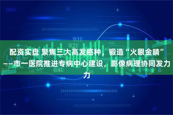 配资实盘 聚焦三大高发癌种,锻造“火眼金睛”——市一医院推进专病中心建设,影像病理协同发力