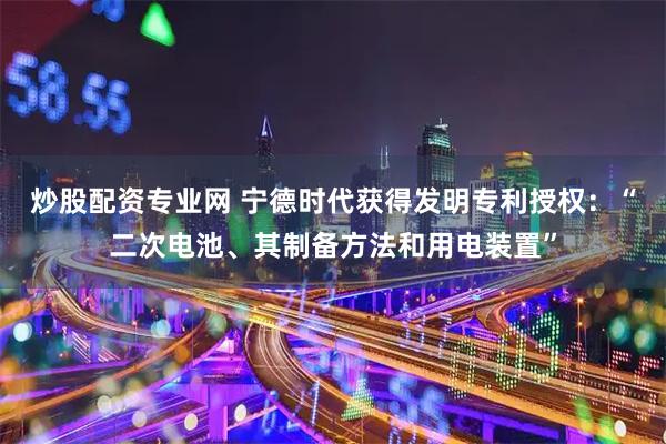 炒股配资专业网 宁德时代获得发明专利授权：“二次电池、其制备方法和用电装置”