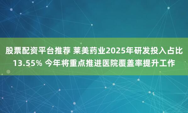 股票配资平台推荐 莱美药业2025年研发投入占比13.55% 今年将重点推进医院覆盖率提升工作