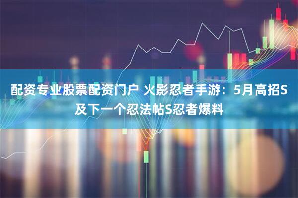 配资专业股票配资门户 火影忍者手游:5月高招S及下一个忍法帖S忍者爆料