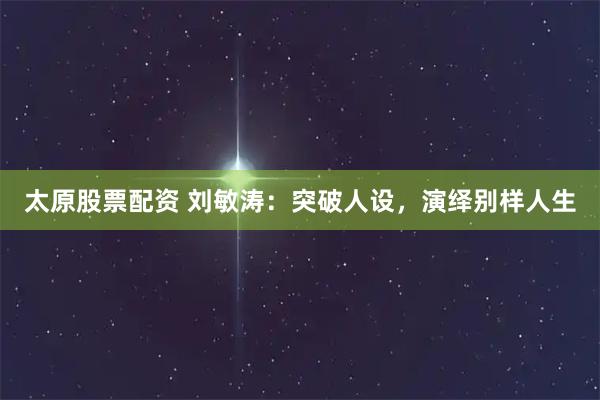 太原股票配资 刘敏涛：突破人设，演绎别样人生
