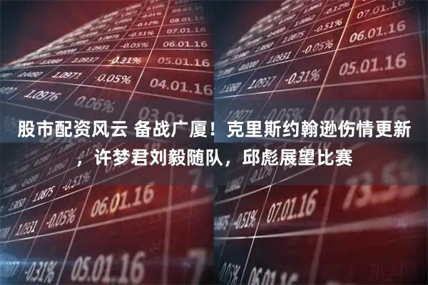 股市配资风云 备战广厦!克里斯约翰逊伤情更新,许梦君刘毅随队,邱彪展望比赛