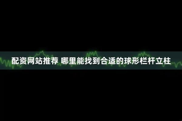 配资网站推荐 哪里能找到合适的球形栏杆立柱