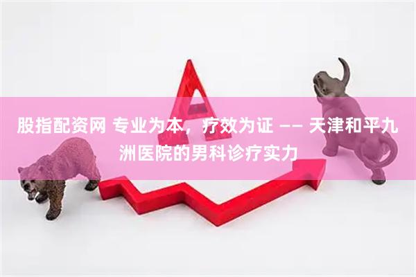 股指配资网 专业为本，疗效为证 —— 天津和平九洲医院的男科诊疗实力