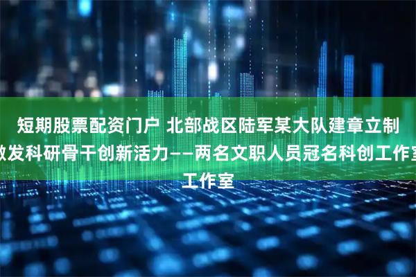 短期股票配资门户 北部战区陆军某大队建章立制激发科研骨干创新活力——两名文职人员冠名科创工作室