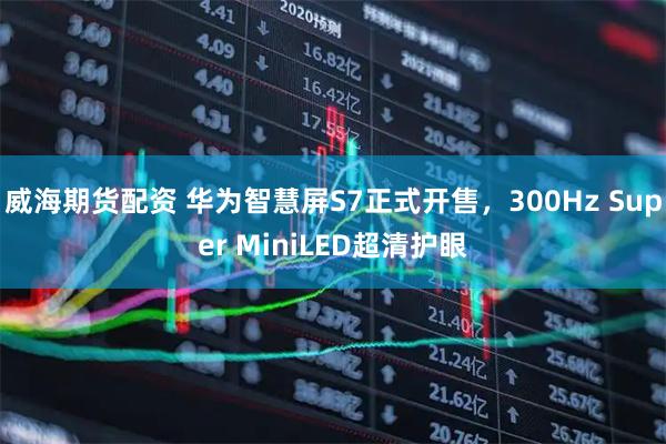 威海期货配资 华为智慧屏S7正式开售，300Hz Super MiniLED超清护眼
