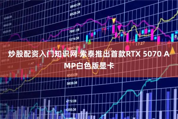 炒股配资入门知识网 索泰推出首款RTX 5070 AMP白色版显卡