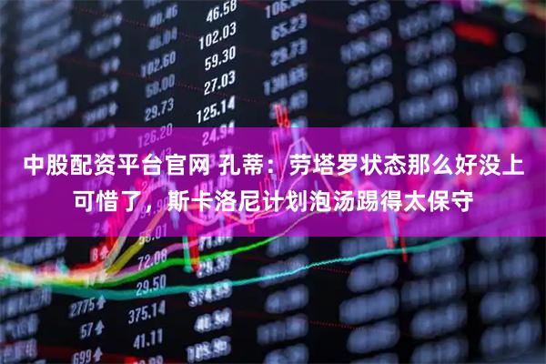 中股配资平台官网 孔蒂：劳塔罗状态那么好没上可惜了，斯卡洛尼计划泡汤踢得太保守