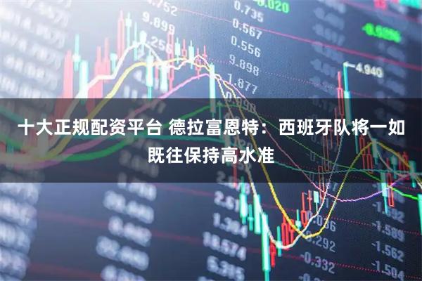 十大正规配资平台 德拉富恩特：西班牙队将一如既往保持高水准